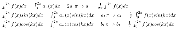 $$\int_{0}^{2\pi} f(x) dx = \int_{0}^{2\pi} a_n(x) dx = 2a_{0}\pi \Rightarrow a_{0} = \frac{1}{2\pi}\int_{0}^{2\pi} f(x) dx \linebreak \int_{0}^{2\pi} f(x)sin(kx) dx = \int_{0}^{2\pi} a_n(x)sin(kx) dx = a_{k}\pi \Rightarrow a_{k} = \frac{1}{\pi}\int_{0}^{2\pi} f(x)sin(kx) dx \linebreak \int_{0}^{2\pi} f(x)cos(kx) dx = \int_{0}^{2\pi} a_n(x)cos(kx) dx = b_{k}\pi \Rightarrow b_{k} = \frac{1}{\pi}\int_{0}^{2\pi} f(x)cos(kx) dx$$